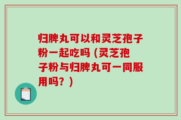 归脾丸可以和灵芝孢子粉一起吃吗 (灵芝孢子粉与归脾丸可一同服用吗？)