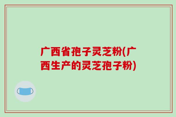 广西省孢子灵芝粉(广西生产的灵芝孢子粉)