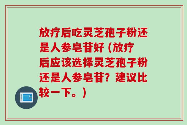 后吃灵芝孢子粉还是人参皂苷好 (后应该选择灵芝孢子粉还是人参皂苷?建议比较一下。) 后吃灵芝孢子粉还是人参皂苷好 (后应该选择灵芝孢子粉还是人参皂苷?建议比较一下。)