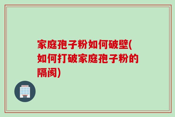 家庭孢子粉如何破壁(如何打破家庭孢子粉的隔阂)