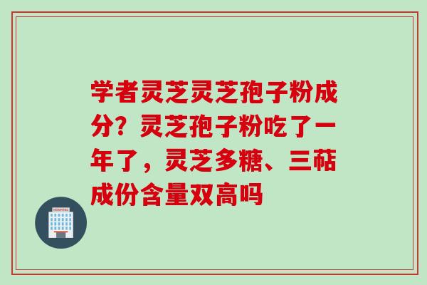 学者灵芝灵芝孢子粉成分？灵芝孢子粉吃了一年了，灵芝多糖、三萜成份含量双高吗