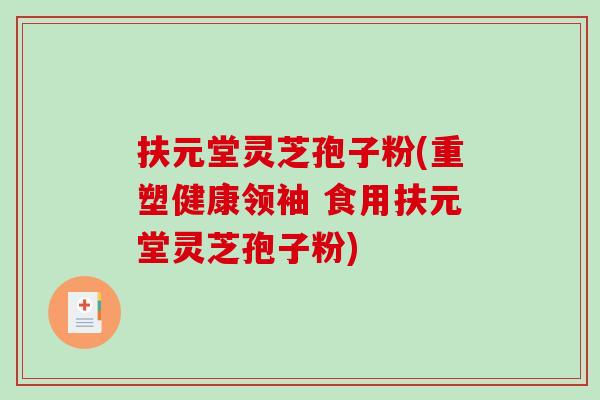 扶元堂灵芝孢子粉(重塑健康领袖 食用扶元堂灵芝孢子粉) 扶元堂灵芝孢子粉(重塑健康领袖 食用扶元堂灵芝孢子粉)