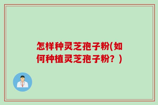 怎样种灵芝孢子粉(如何种植灵芝孢子粉？)