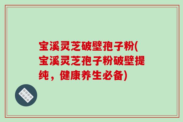 宝溪灵芝破壁孢子粉(宝溪灵芝孢子粉破壁提纯，健康养生必备)