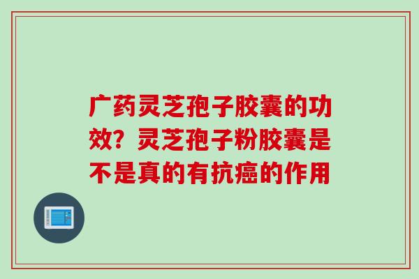 广药灵芝孢子胶囊的功效？灵芝孢子粉胶囊是不是真的有抗癌的作用