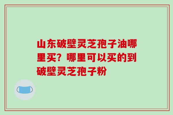 山东破壁灵芝孢子油哪里买？哪里可以买的到破壁灵芝孢子粉