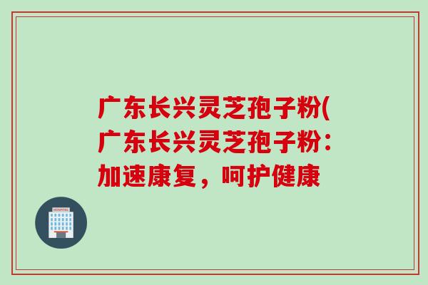 广东长兴灵芝孢子粉(广东长兴灵芝孢子粉：加速康复，呵护健康