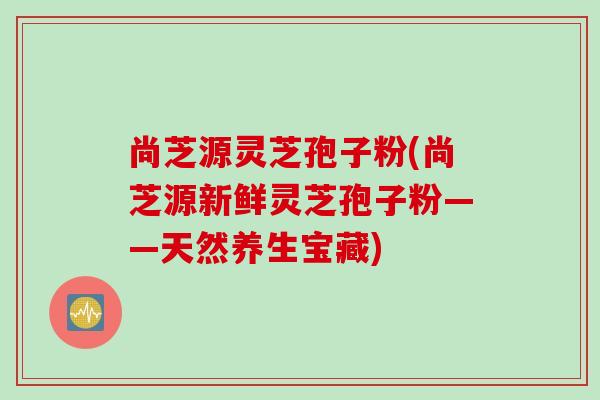 尚芝源灵芝孢子粉(尚芝源新鲜灵芝孢子粉——天然养生宝藏)