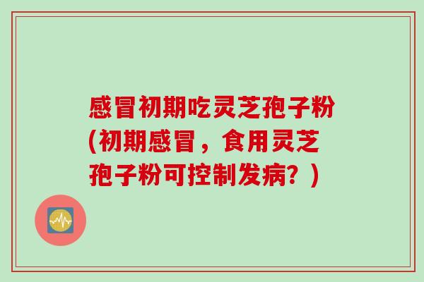 感冒初期吃灵芝孢子粉(初期感冒，食用灵芝孢子粉可控制发病？)