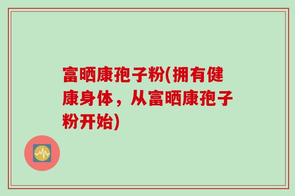 富晒康孢子粉(拥有健康身体，从富晒康孢子粉开始)