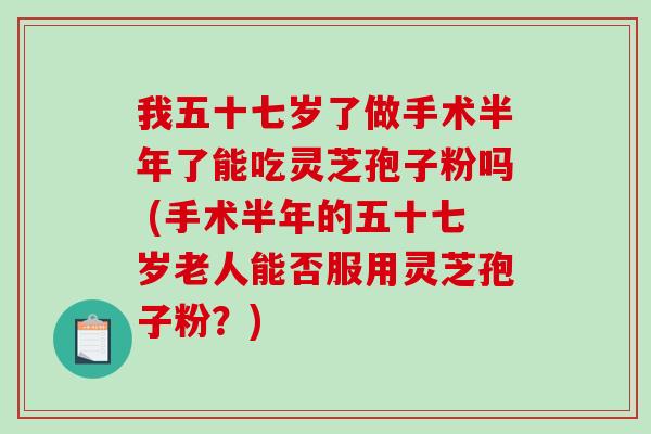 我五十七岁了做手术半年了能吃灵芝孢子粉吗 (手术半年的五十七岁老人能否服用灵芝孢子粉?) 我五十七岁了做手术半年了能吃灵芝孢子粉吗 (手术半年的五十七岁老人能否服用灵芝孢子粉?)