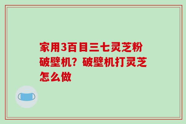家用3百目三七灵芝粉破壁机？破壁机打灵芝怎么做
