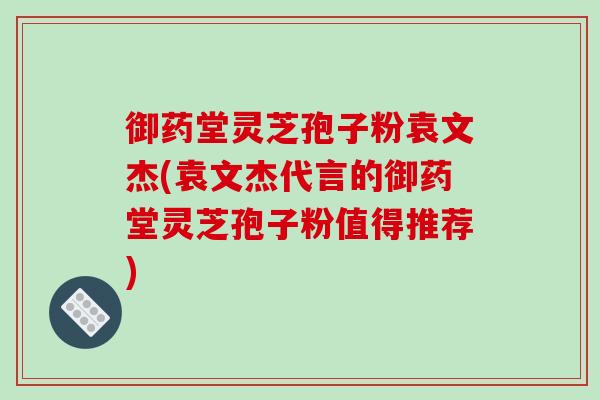 御药堂灵芝孢子粉袁文杰(袁文杰代言的御药堂灵芝孢子粉值得推荐) 御药堂灵芝孢子粉袁文杰(袁文杰代言的御药堂灵芝孢子粉值得推荐)