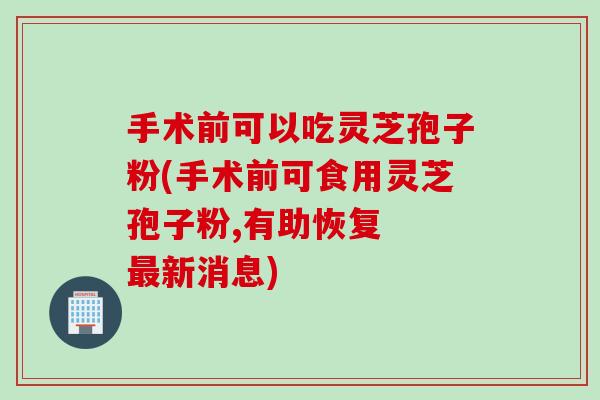 手术前可以吃灵芝孢子粉(手术前可食用灵芝孢子粉,有助恢复  新消息)