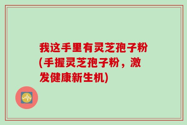 我这手里有灵芝孢子粉(手握灵芝孢子粉,激发健康新生机) 我这手里有灵芝孢子粉(手握灵芝孢子粉,激发健康新生机)