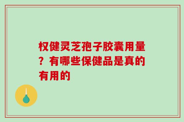 权健灵芝孢子胶囊用量?有哪些保健品是真的有用的 权健灵芝孢子胶囊用量?有哪些保健品是真的有用的