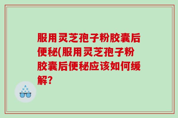 服用灵芝孢子粉胶囊后便秘(服用灵芝孢子粉胶囊后便秘应该如何缓解？