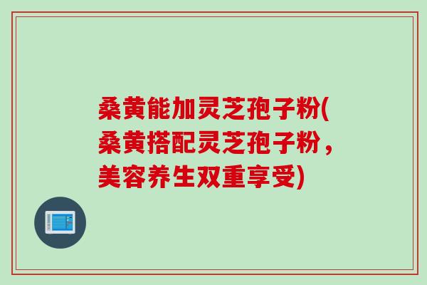 桑黄能加灵芝孢子粉(桑黄搭配灵芝孢子粉，美容养生双重享受)