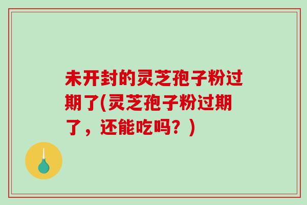 未开封的灵芝孢子粉过期了(灵芝孢子粉过期了，还能吃吗？)