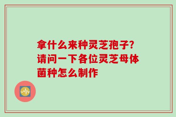 拿什么来种灵芝孢子？请问一下各位灵芝母体菌种怎么制作