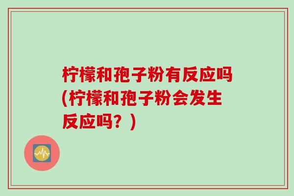 柠檬和孢子粉有反应吗(柠檬和孢子粉会发生反应吗？)