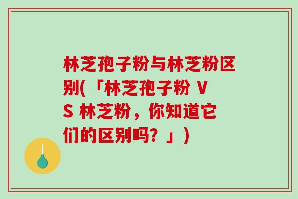 林芝孢子粉与林芝粉区别(「林芝孢子粉 VS 林芝粉，你知道它们的区别吗？」)