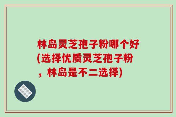 林岛灵芝孢子粉哪个好(选择优质灵芝孢子粉，林岛是不二选择)