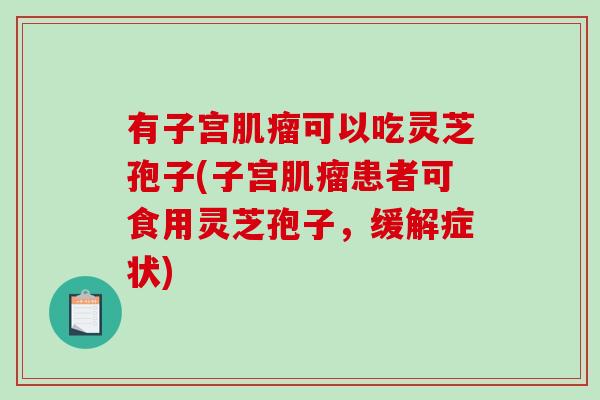 有子宫可以吃灵芝孢子(子宫患者可食用灵芝孢子,缓解症状) 有子宫可以吃灵芝孢子(子宫患者可食用灵芝孢子,缓解症状)