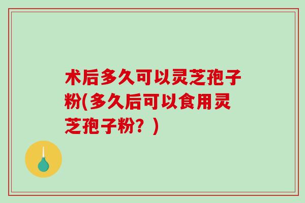 术后多久可以灵芝孢子粉(多久后可以食用灵芝孢子粉?) 术后多久可以灵芝孢子粉(多久后可以食用灵芝孢子粉?)