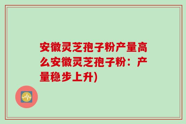 安徽灵芝孢子粉产量高么安徽灵芝孢子粉：产量稳步上升)