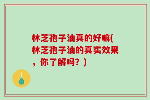 林芝孢子油真的好嘛(林芝孢子油的真实效果，你了解吗？)