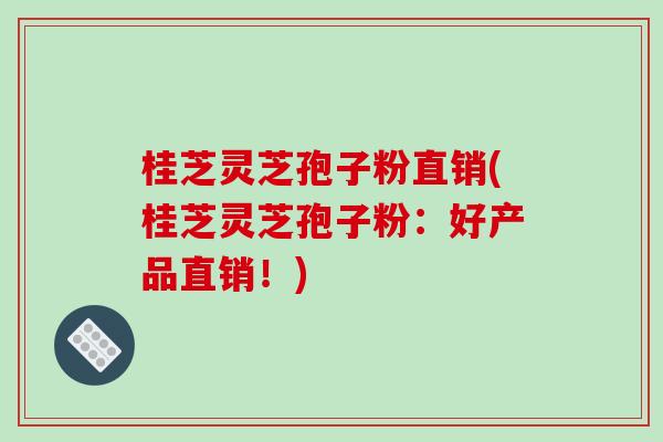桂芝灵芝孢子粉直销(桂芝灵芝孢子粉：好产品直销！)