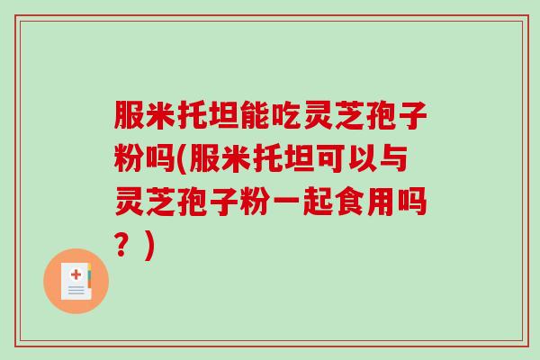 服米托坦能吃灵芝孢子粉吗(服米托坦可以与灵芝孢子粉一起食用吗？)