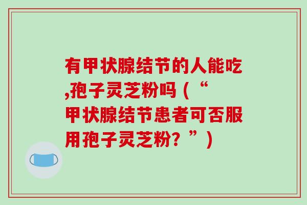 有甲状腺结节的人能吃,孢子灵芝粉吗 (“甲状腺结节患者可否服用孢子灵芝粉？”)