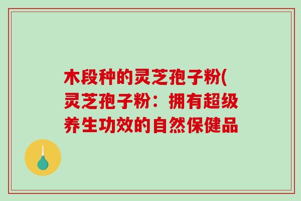 木段种的灵芝孢子粉(灵芝孢子粉：拥有超级养生功效的自然保健品