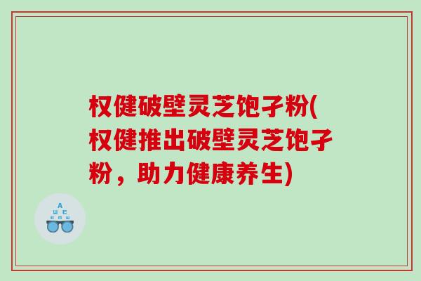 权健破壁灵芝饱孑粉(权健推出破壁灵芝饱孑粉，助力健康养生)