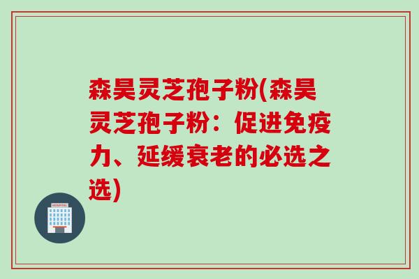 森昊灵芝孢子粉(森昊灵芝孢子粉：促进免疫力、延缓衰老的必选之选)