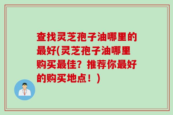 查找灵芝孢子油哪里的好(灵芝孢子油哪里购买佳?推荐你好的购买地点!) 查找灵芝孢子油哪里的好(灵芝孢子油哪里购买佳?推荐你好的购买地点!)