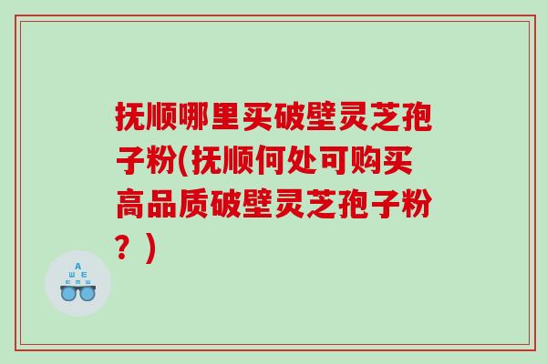抚顺哪里买破壁灵芝孢子粉(抚顺何处可购买高品质破壁灵芝孢子粉？)