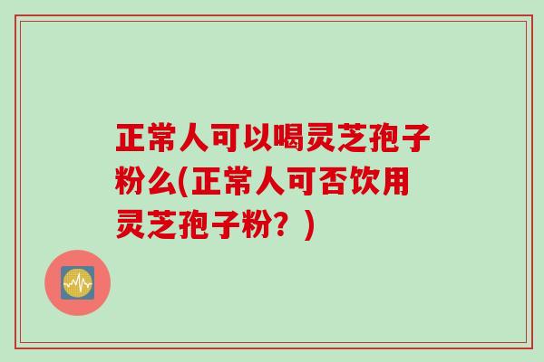正常人可以喝灵芝孢子粉么(正常人可否饮用灵芝孢子粉？)