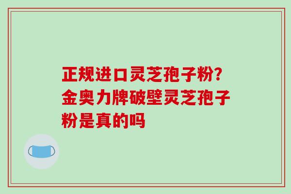 正规进口灵芝孢子粉？金奥力牌破壁灵芝孢子粉是真的吗