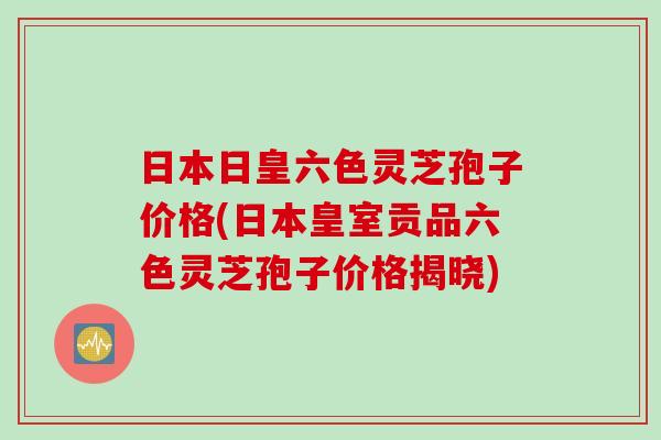 日本日皇六色灵芝孢子价格(日本皇室贡品六色灵芝孢子价格揭晓)