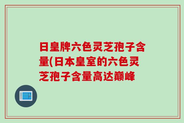 日皇牌六色灵芝孢子含量(日本皇室的六色灵芝孢子含量高达巅峰
