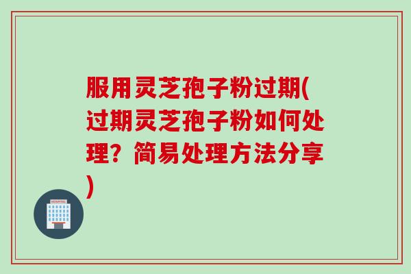 服用灵芝孢子粉过期(过期灵芝孢子粉如何处理？简易处理方法分享)