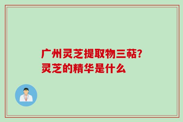 广州灵芝提取物三萜？灵芝的精华是什么