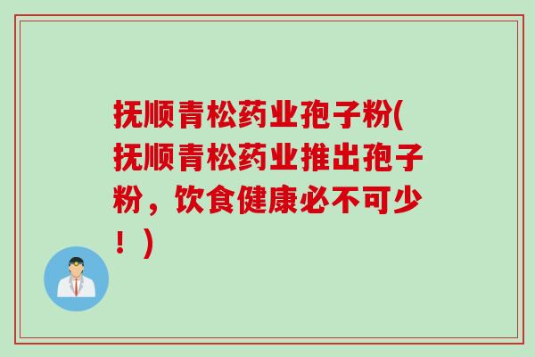 抚顺青松药业孢子粉(抚顺青松药业推出孢子粉，饮食健康必不可少！)