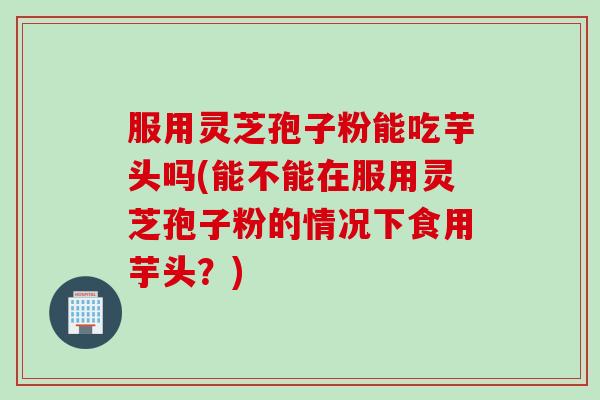 服用灵芝孢子粉能吃芋头吗(能不能在服用灵芝孢子粉的情况下食用芋头？)