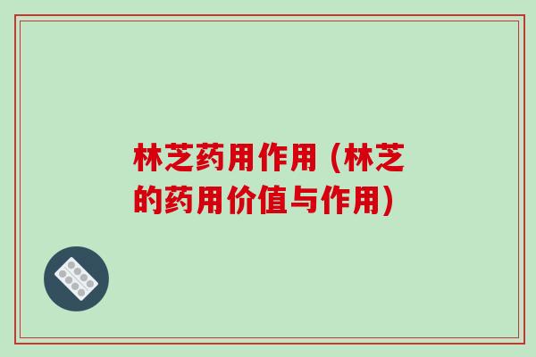 林芝药用作用 (林芝的药用价值与作用)