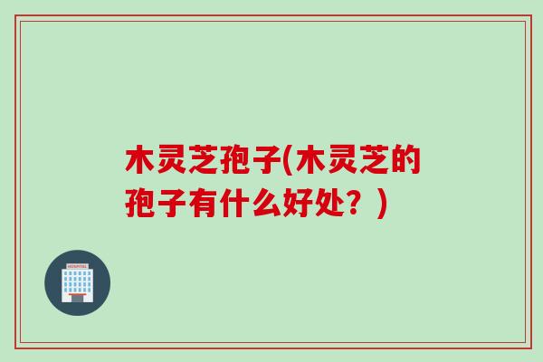 木灵芝孢子(木灵芝的孢子有什么好处？)