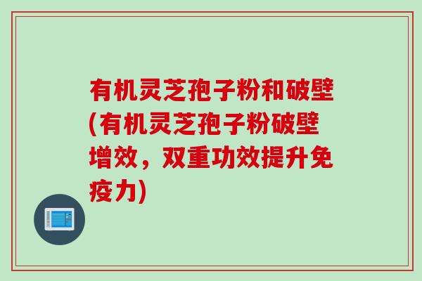 有机灵芝孢子粉和破壁(有机灵芝孢子粉破壁增效，双重功效提升免疫力)